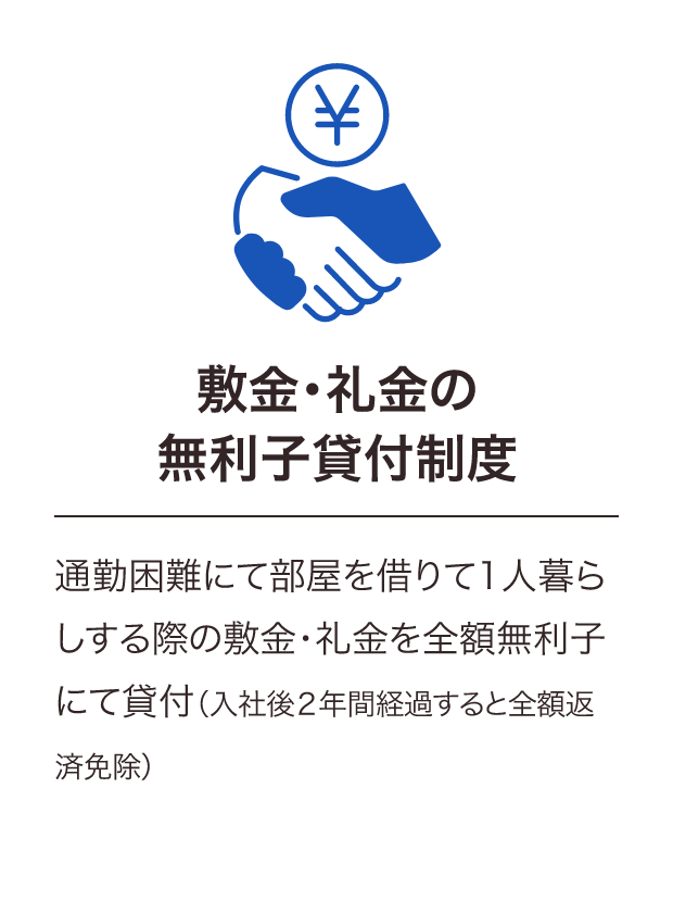 通勤困難にて部屋を借りて1人暮らしする際の敷金礼金を全額無利子で貸与。入社2年経過後全額返済免除、新卒第二新卒退職自衛官の方のみ対象